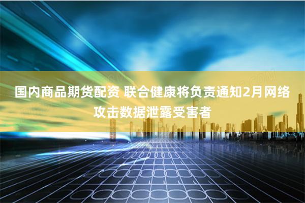 国内商品期货配资 联合健康将负责通知2月网络攻击数据泄露受害者