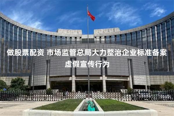 做股票配资 市场监管总局大力整治企业标准备案虚假宣传行为