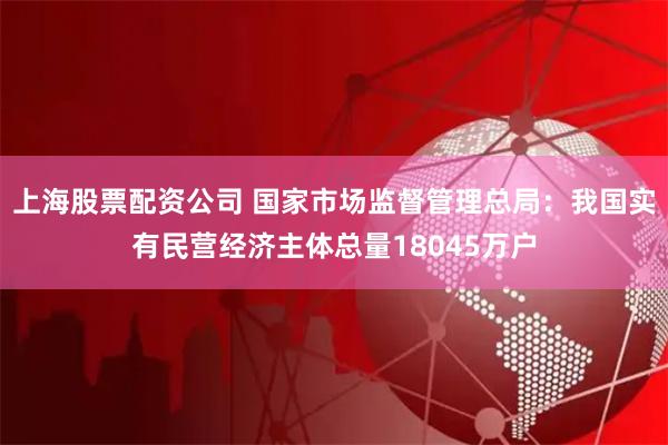 上海股票配资公司 国家市场监督管理总局：我国实有民营经济主体总量18045万户