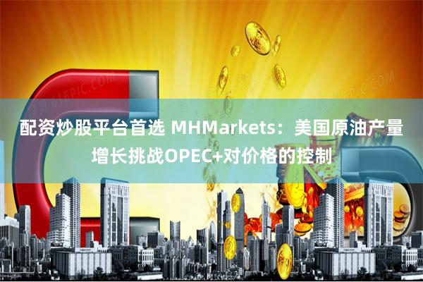 配资炒股平台首选 MHMarkets：美国原油产量增长挑战OPEC+对价格的控制