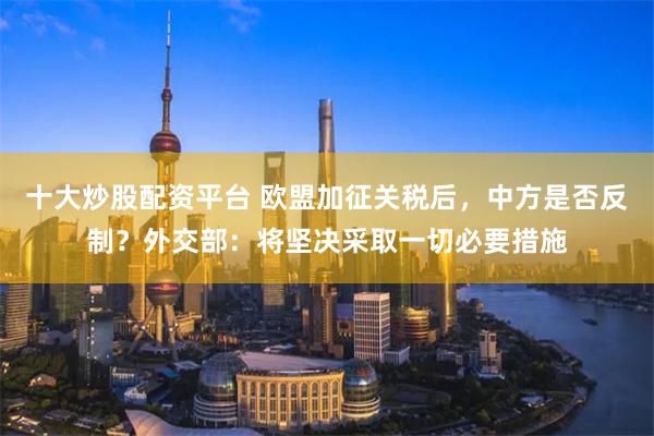 十大炒股配资平台 欧盟加征关税后，中方是否反制？外交部：将坚决采取一切必要措施