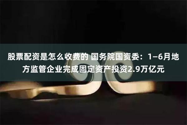 股票配资是怎么收费的 国务院国资委：1—6月地方监管企业完成固定资产投资2.9万亿元