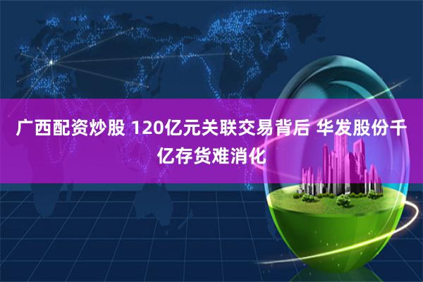 广西配资炒股 120亿元关联交易背后 华发股份千亿存货难消化