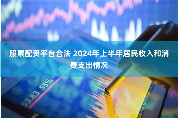 股票配资平台合法 2024年上半年居民收入和消费支出情况