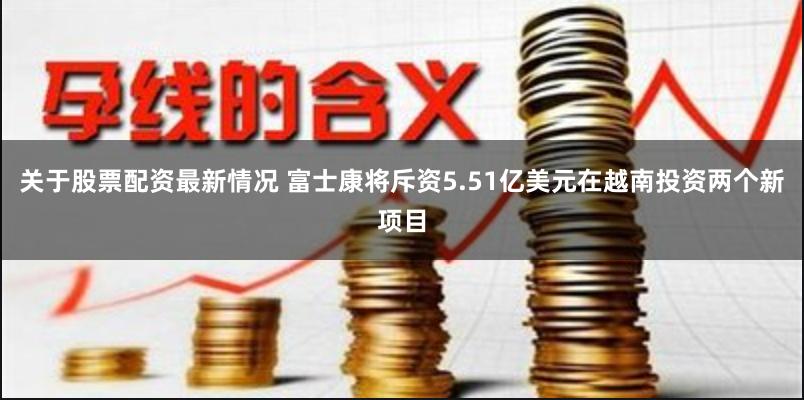 关于股票配资最新情况 富士康将斥资5.51亿美元在越南投资两个新项目