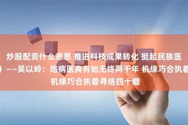 炒股配资什么意思 推进科技成果转化 挺起民族医药脊梁（二）——吴以岭：络病医典有始无终两千年 机缘巧合执着寻络四十载