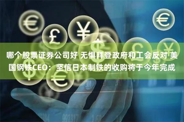 哪个股票证券公司好 无惧拜登政府和工会反对 美国钢铁CEO：坚信日本制铁的收购将于今年完成