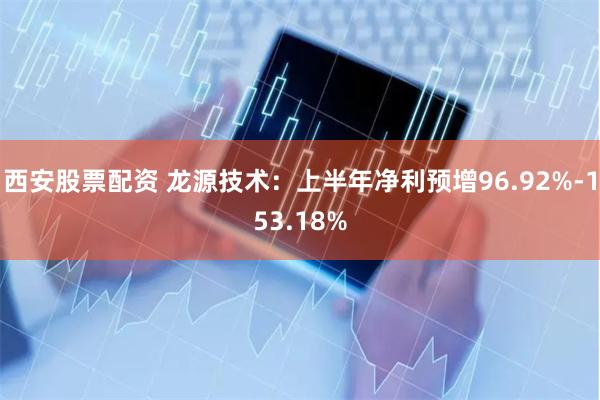 西安股票配资 龙源技术：上半年净利预增96.92%-153.18%