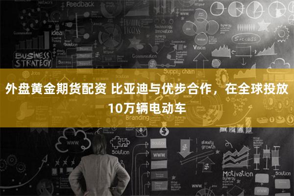 外盘黄金期货配资 比亚迪与优步合作，在全球投放10万辆电动车