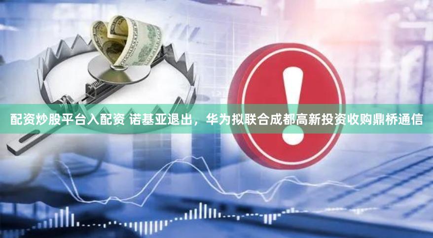 配资炒股平台入配资 诺基亚退出，华为拟联合成都高新投资收购鼎桥通信