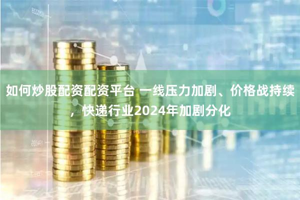如何炒股配资配资平台 一线压力加剧、价格战持续，快递行业2024年加剧分化