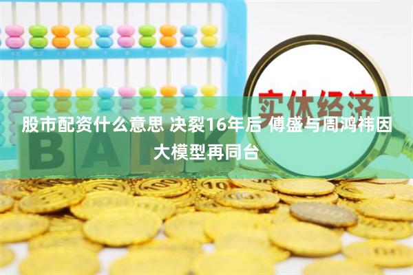 股市配资什么意思 决裂16年后 傅盛与周鸿祎因大模型再同台