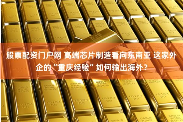 股票配资门户网 高端芯片制造看向东南亚 这家外企的“重庆经验”如何输出海外？