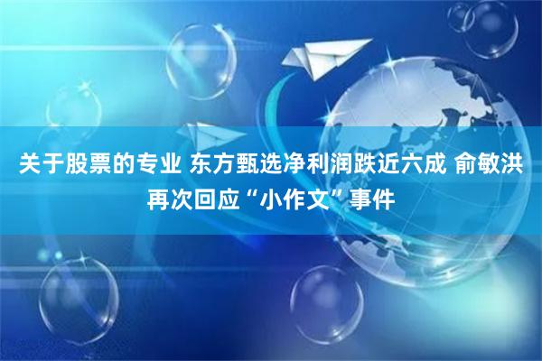 关于股票的专业 东方甄选净利润跌近六成 俞敏洪再次回应“小作文”事件