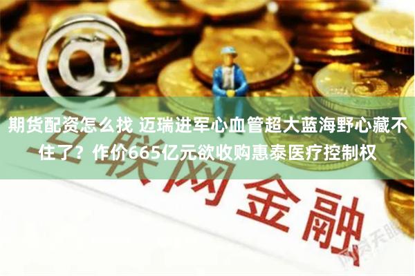 期货配资怎么找 迈瑞进军心血管超大蓝海野心藏不住了？作价665亿元欲收购惠泰医疗控制权