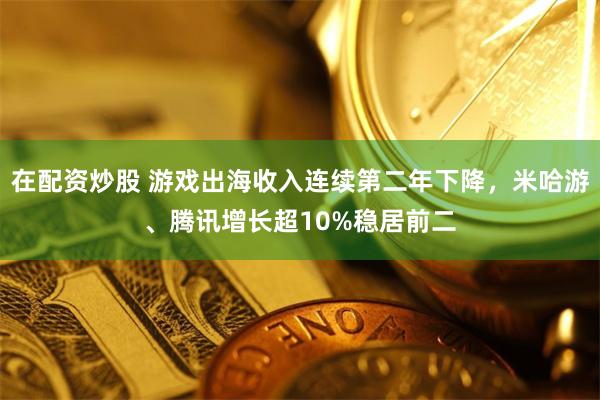 在配资炒股 游戏出海收入连续第二年下降，米哈游、腾讯增长超10%稳居前二
