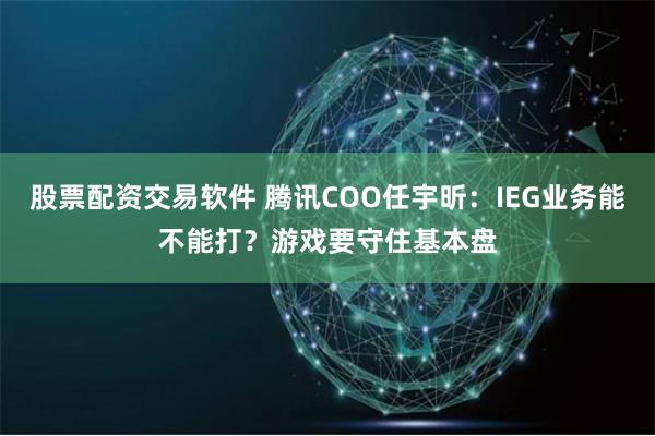 股票配资交易软件 腾讯COO任宇昕：IEG业务能不能打？游戏要守住基本盘