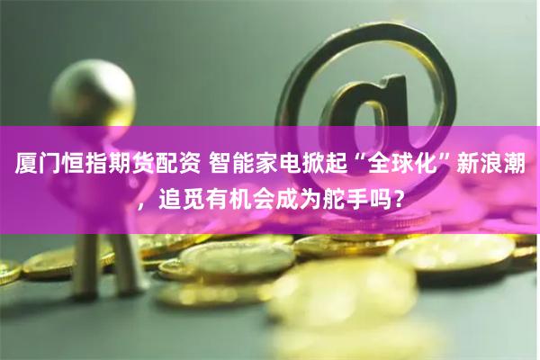 厦门恒指期货配资 智能家电掀起“全球化”新浪潮，追觅有机会成为舵手吗？
