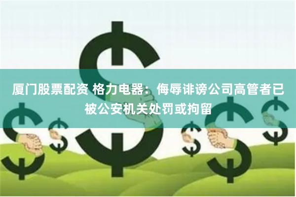 厦门股票配资 格力电器：侮辱诽谤公司高管者已被公安机关处罚或拘留