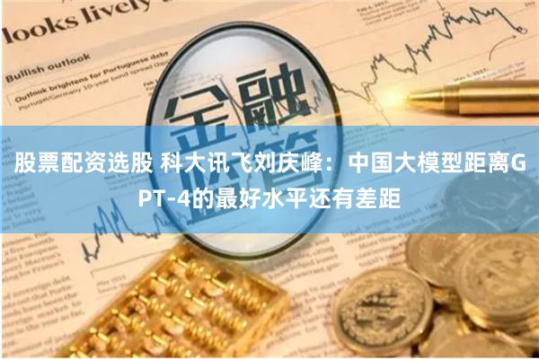 股票配资选股 科大讯飞刘庆峰：中国大模型距离GPT-4的最好水平还有差距