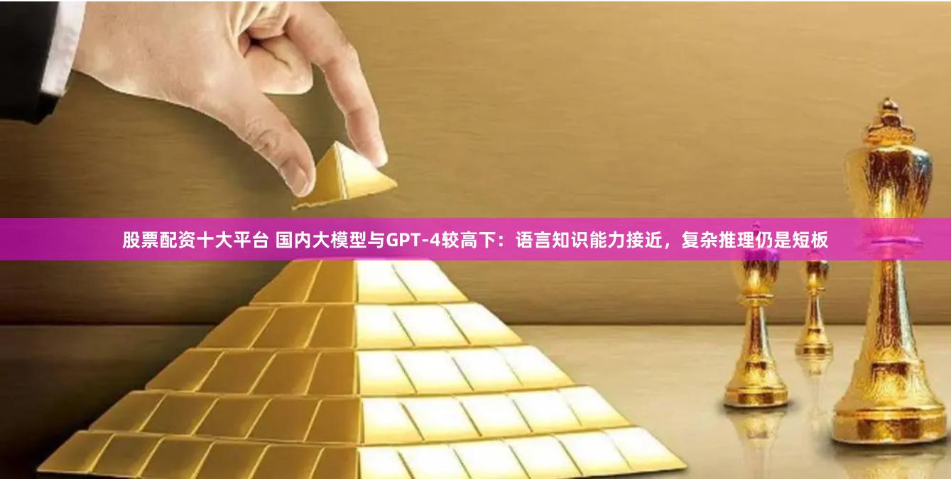 股票配资十大平台 国内大模型与GPT-4较高下：语言知识能力接近，复杂推理仍是短板