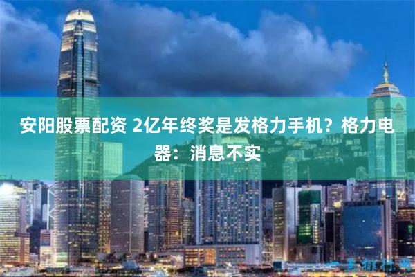 安阳股票配资 2亿年终奖是发格力手机？格力电器：消息不实