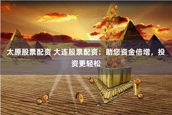太原股票配资 大连股票配资：助您资金倍增，投资更轻松