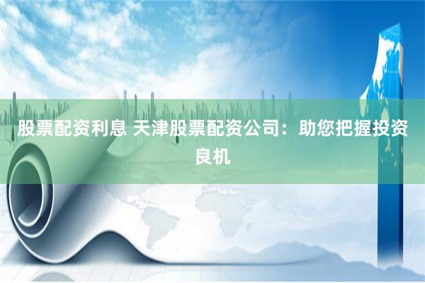 股票配资利息 天津股票配资公司：助您把握投资良机