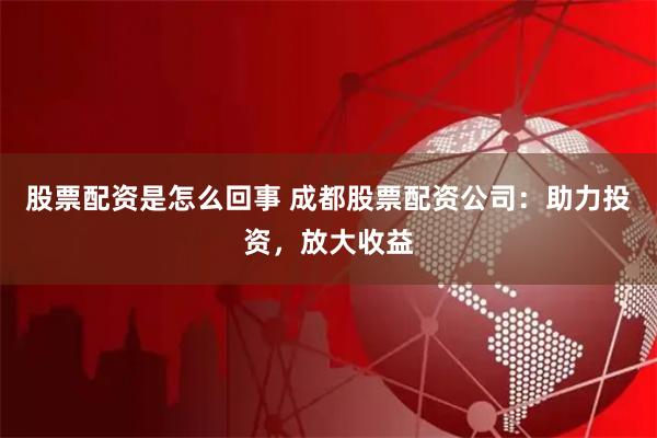 股票配资是怎么回事 成都股票配资公司：助力投资，放大收益