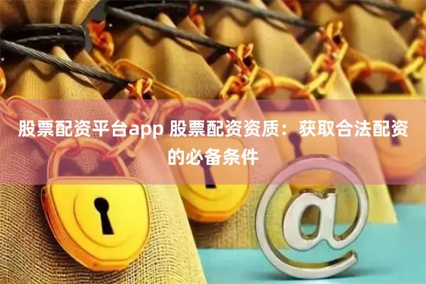 股票配资平台app 股票配资资质：获取合法配资的必备条件