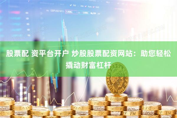 股票配 资平台开户 炒股股票配资网站：助您轻松撬动财富杠杆