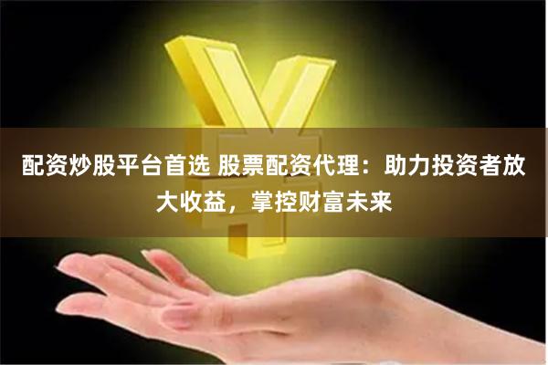 配资炒股平台首选 股票配资代理：助力投资者放大收益，掌控财富未来