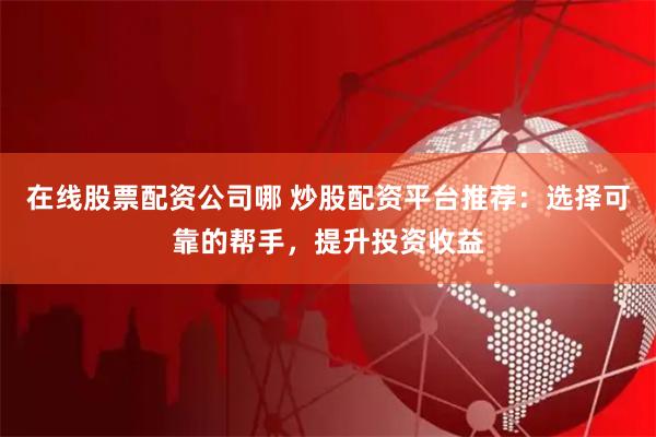 在线股票配资公司哪 炒股配资平台推荐：选择可靠的帮手，提升投资收益