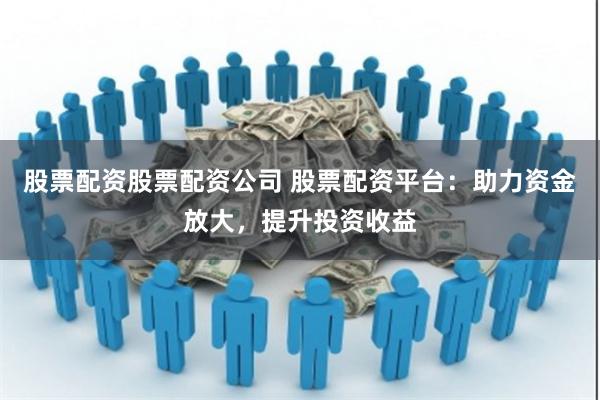 股票配资股票配资公司 股票配资平台：助力资金放大，提升投资收益