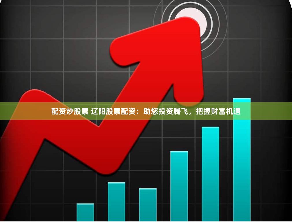 配资炒股票 辽阳股票配资：助您投资腾飞，把握财富机遇