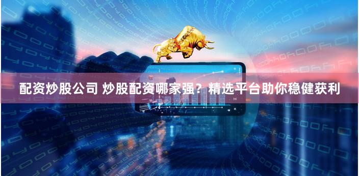 配资炒股公司 炒股配资哪家强？精选平台助你稳健获利