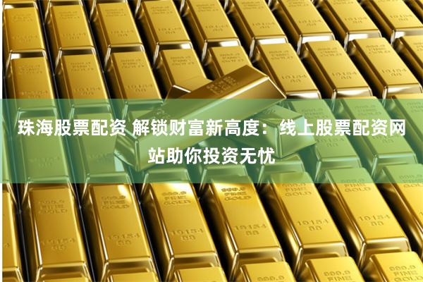 珠海股票配资 解锁财富新高度：线上股票配资网站助你投资无忧