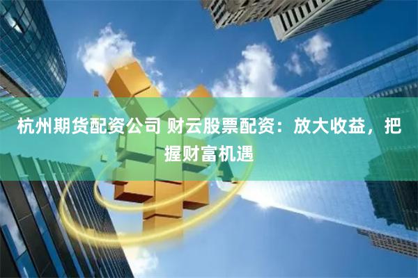 杭州期货配资公司 财云股票配资：放大收益，把握财富机遇