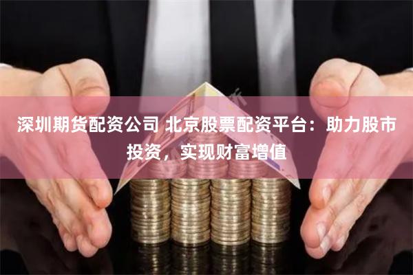 深圳期货配资公司 北京股票配资平台：助力股市投资，实现财富增值