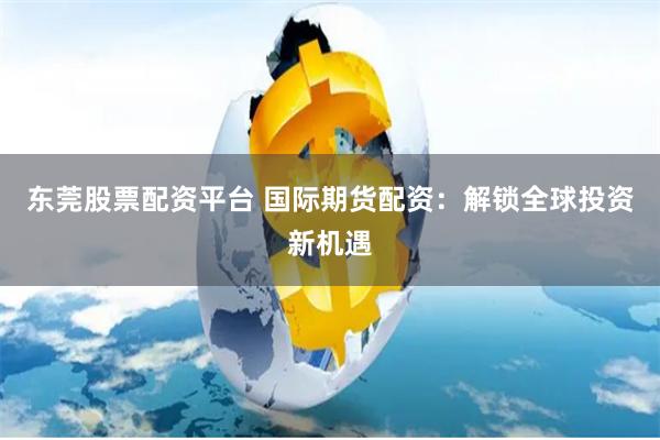 东莞股票配资平台 国际期货配资：解锁全球投资新机遇