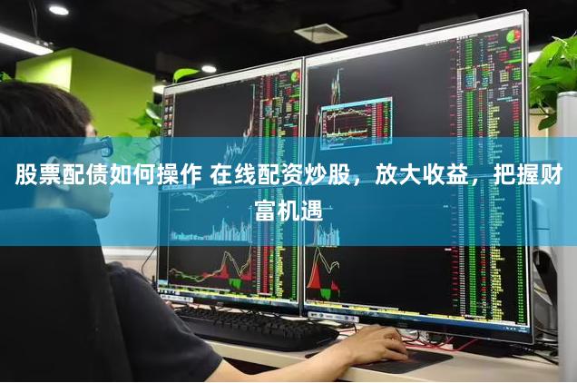 股票配债如何操作 在线配资炒股，放大收益，把握财富机遇