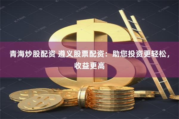 青海炒股配资 遵义股票配资：助您投资更轻松，收益更高