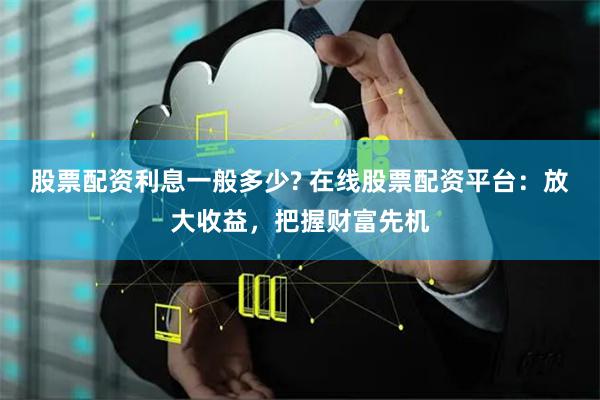 股票配资利息一般多少? 在线股票配资平台：放大收益，把握财富先机
