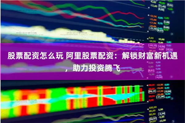 股票配资怎么玩 阿里股票配资：解锁财富新机遇，助力投资腾飞