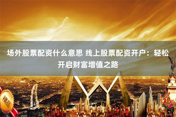 场外股票配资什么意思 线上股票配资开户：轻松开启财富增值之路